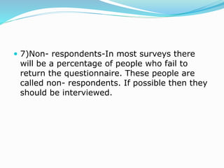  7)Non- respondents-In most surveys there
will be a percentage of people who fail to
return the questionnaire. These people are
called non- respondents. If possible then they
should be interviewed.
 