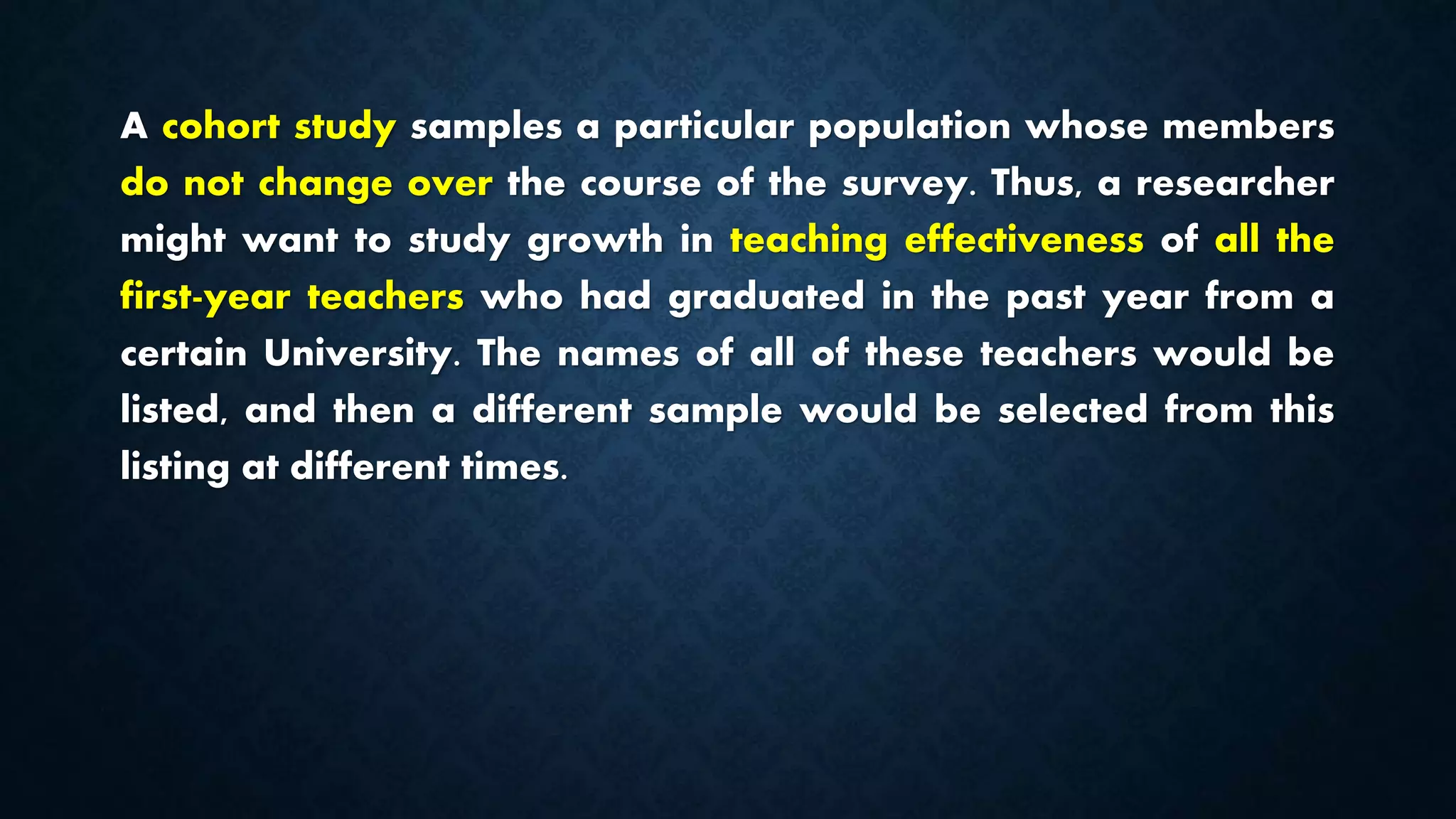 A cohort study samples a particular population whose members
do not change over the course of the survey. Thus, a researcher
might want to study growth in teaching effectiveness of all the
first-year teachers who had graduated in the past year from a
certain University. The names of all of these teachers would be
listed, and then a different sample would be selected from this
listing at different times.
 