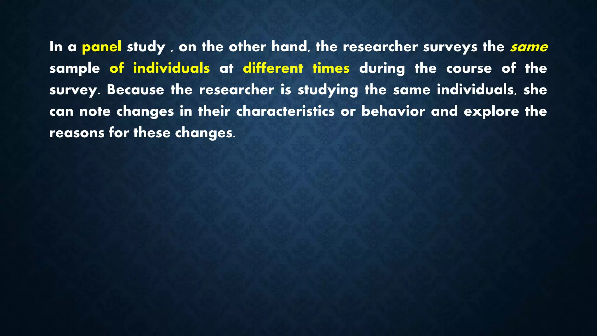 In a panel study , on the other hand, the researcher surveys the same
sample of individuals at different times during the course of the
survey. Because the researcher is studying the same individuals, she
can note changes in their characteristics or behavior and explore the
reasons for these changes.
 