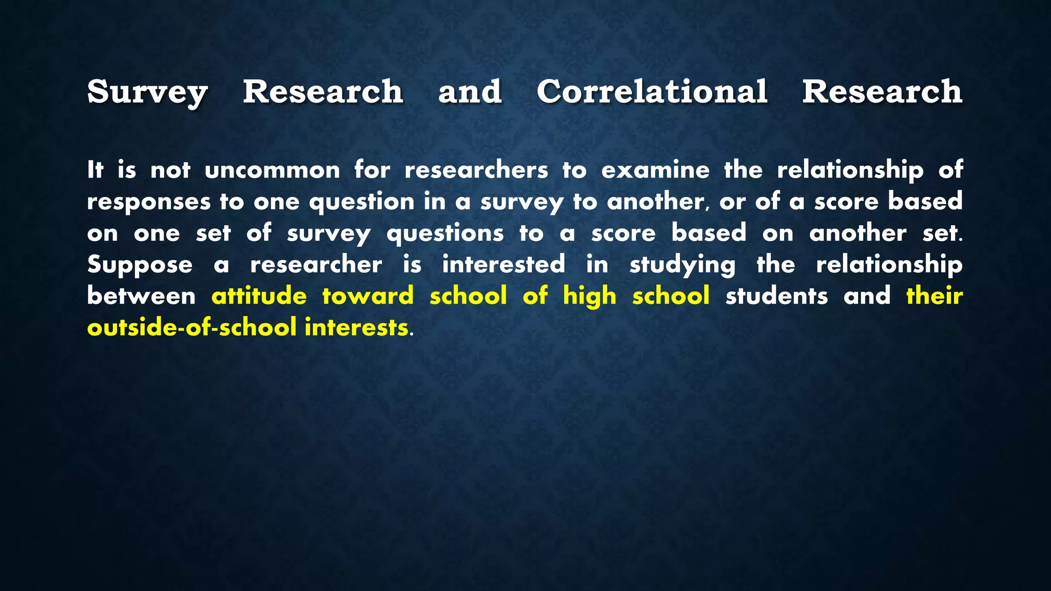 Survey Research and Correlational Research
It is not uncommon for researchers to examine the relationship of
responses to one question in a survey to another, or of a score based
on one set of survey questions to a score based on another set.
Suppose a researcher is interested in studying the relationship
between attitude toward school of high school students and their
outside-of-school interests.
 