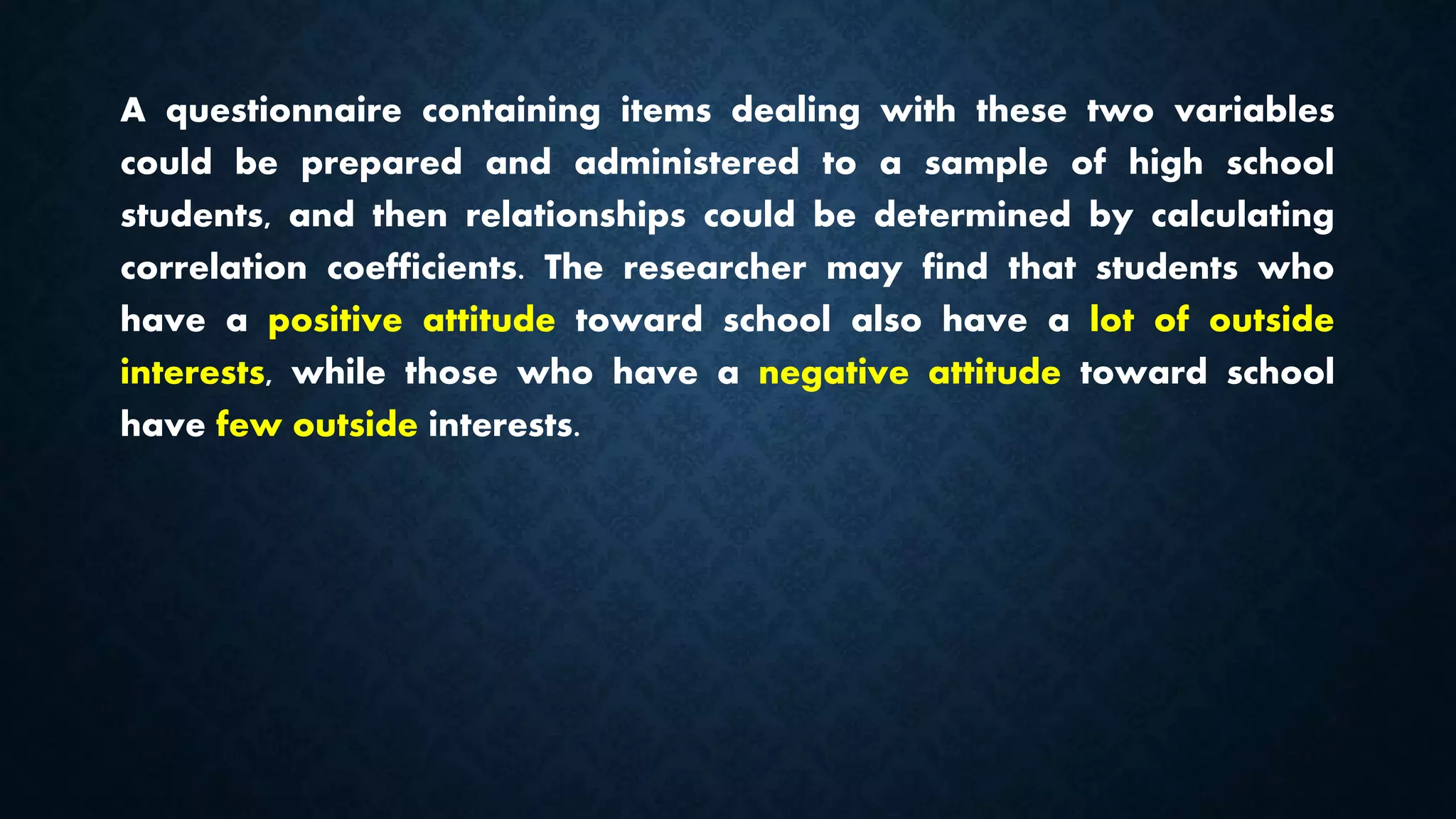 A questionnaire containing items dealing with these two variables
could be prepared and administered to a sample of high school
students, and then relationships could be determined by calculating
correlation coefficients. The researcher may find that students who
have a positive attitude toward school also have a lot of outside
interests, while those who have a negative attitude toward school
have few outside interests.
 