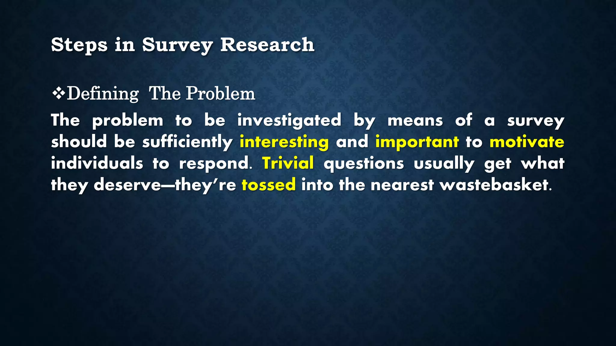 Steps in Survey Research
Defining The Problem
The problem to be investigated by means of a survey
should be sufficiently interesting and important to motivate
individuals to respond. Trivial questions usually get what
they deserve—they’re tossed into the nearest wastebasket.
 