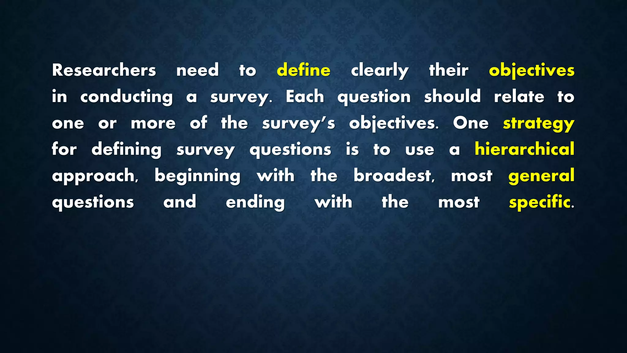 Researchers need to define clearly their objectives
in conducting a survey. Each question should relate to
one or more of the survey’s objectives. One strategy
for defining survey questions is to use a hierarchical
approach, beginning with the broadest, most general
questions and ending with the most specific.
 