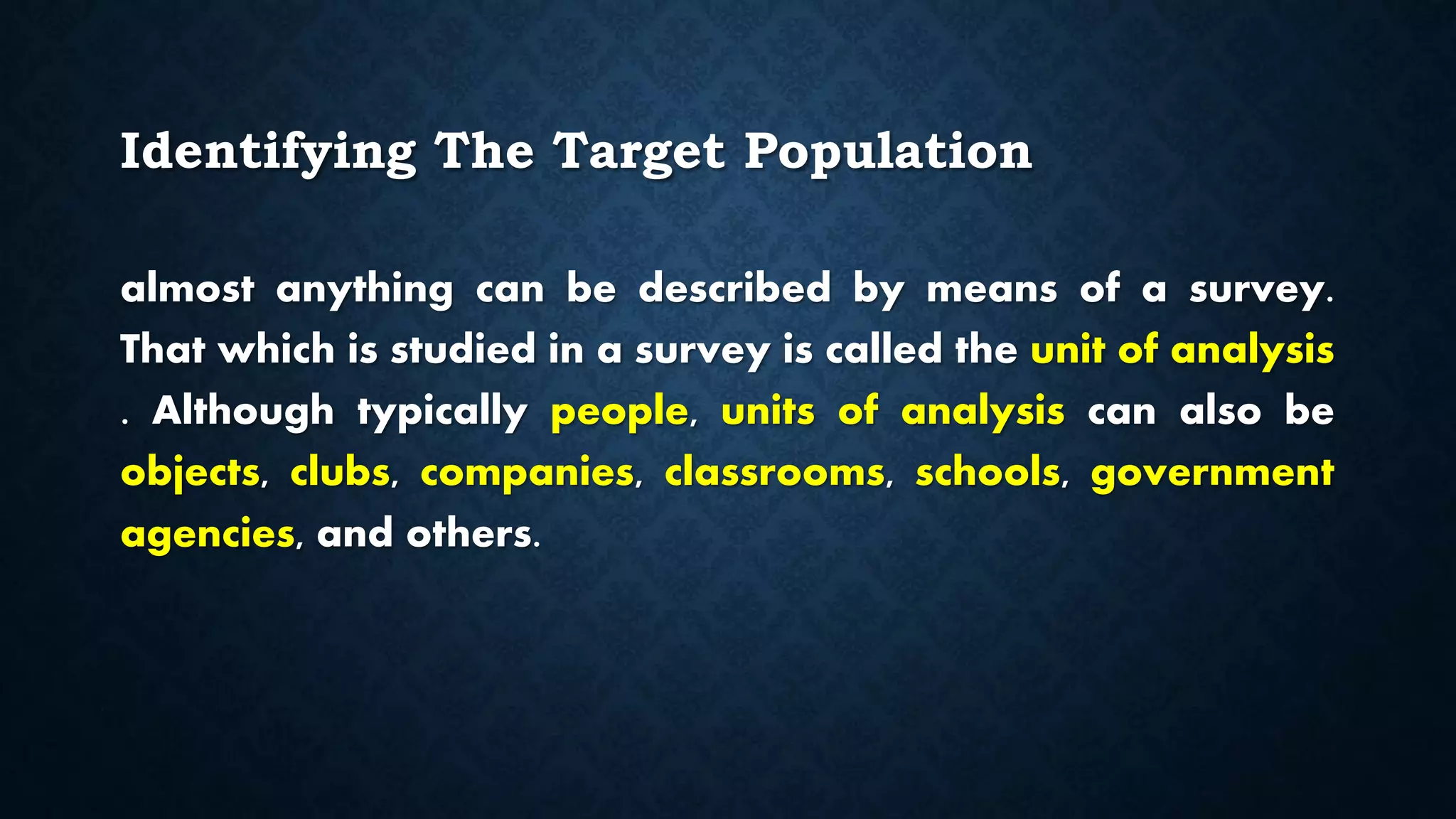 Identifying The Target Population
almost anything can be described by means of a survey.
That which is studied in a survey is called the unit of analysis
. Although typically people, units of analysis can also be
objects, clubs, companies, classrooms, schools, government
agencies, and others.
 