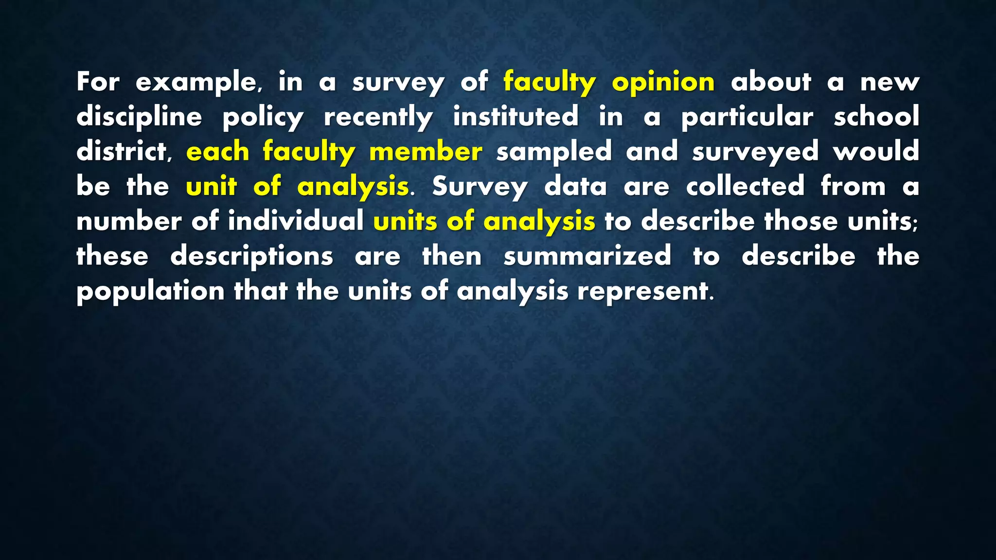 For example, in a survey of faculty opinion about a new
discipline policy recently instituted in a particular school
district, each faculty member sampled and surveyed would
be the unit of analysis. Survey data are collected from a
number of individual units of analysis to describe those units;
these descriptions are then summarized to describe the
population that the units of analysis represent.
 