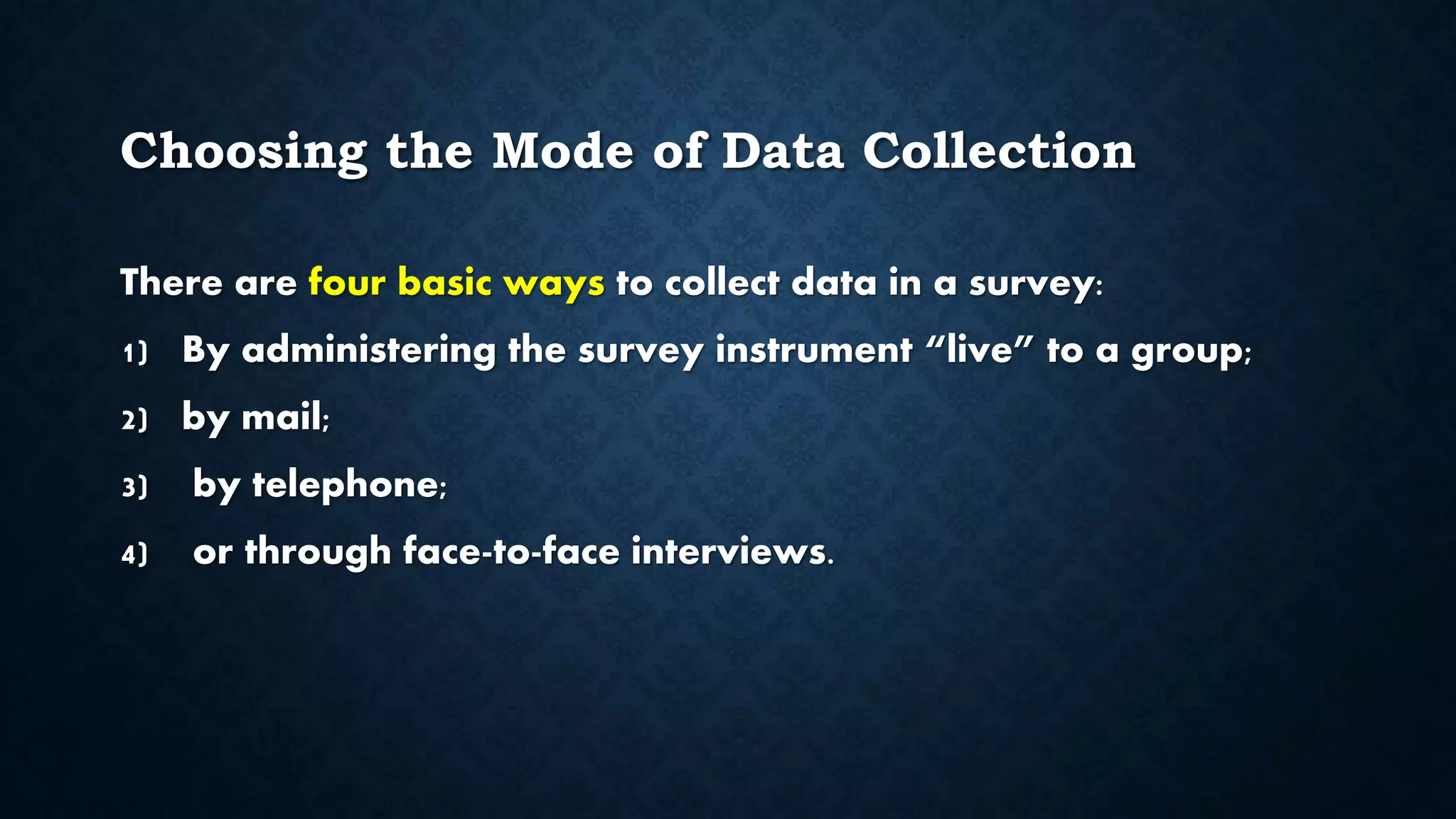 Choosing the Mode of Data Collection
There are four basic ways to collect data in a survey:
1) By administering the survey instrument “live” to a group;
2) by mail;
3) by telephone;
4) or through face-to-face interviews.
 
