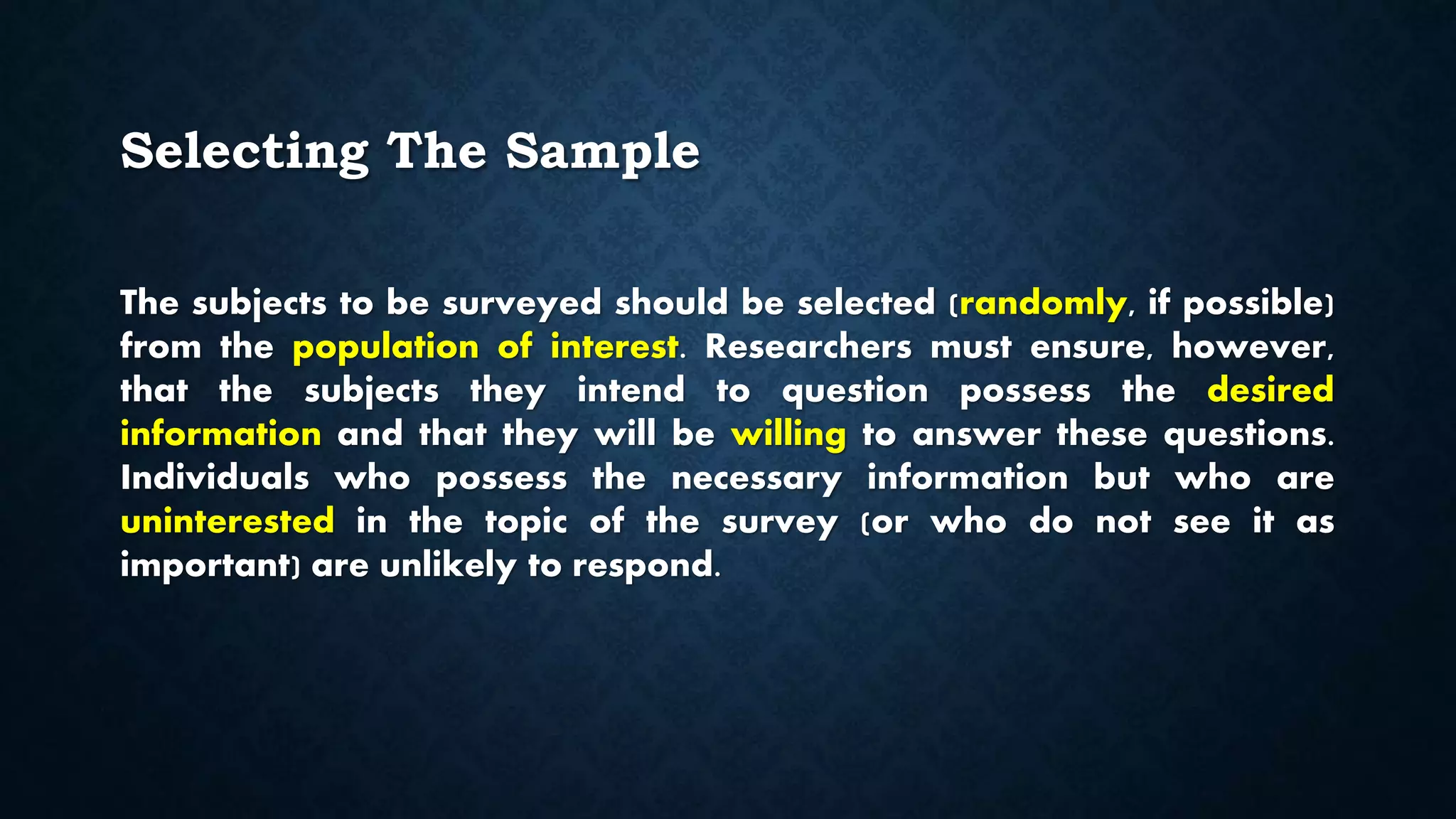 Selecting The Sample
The subjects to be surveyed should be selected (randomly, if possible)
from the population of interest. Researchers must ensure, however,
that the subjects they intend to question possess the desired
information and that they will be willing to answer these questions.
Individuals who possess the necessary information but who are
uninterested in the topic of the survey (or who do not see it as
important) are unlikely to respond.
 