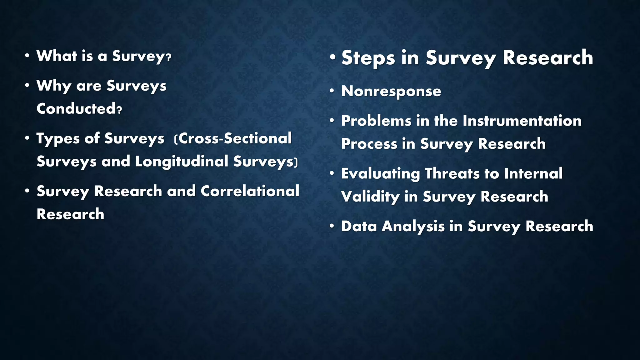 • What is a Survey?
• Why are Surveys
Conducted?
• Types of Surveys (Cross-Sectional
Surveys and Longitudinal Surveys)
• Survey Research and Correlational
Research
• Steps in Survey Research
• Nonresponse
• Problems in the Instrumentation
Process in Survey Research
• Evaluating Threats to Internal
Validity in Survey Research
• Data Analysis in Survey Research
 