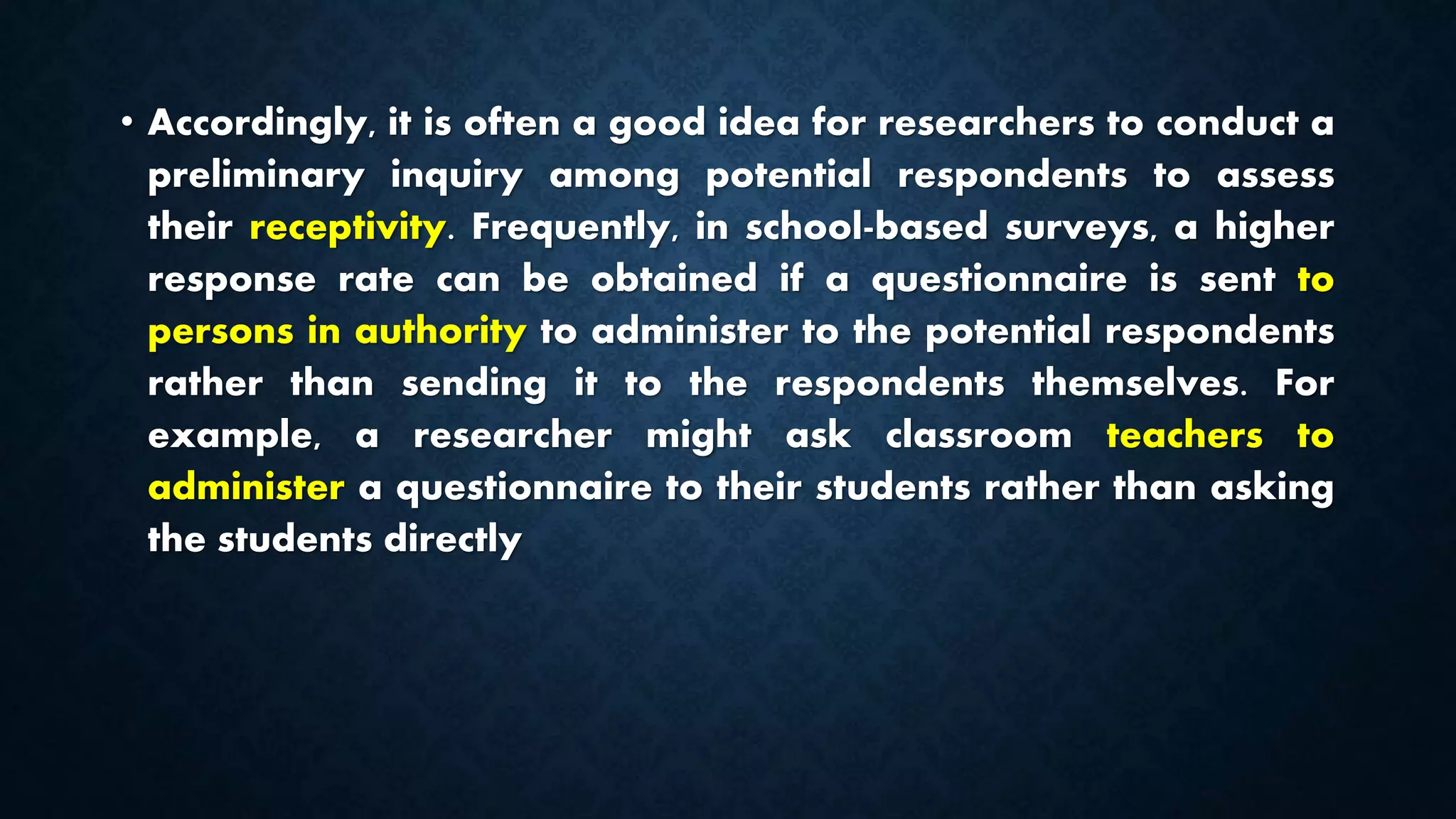 • Accordingly, it is often a good idea for researchers to conduct a
preliminary inquiry among potential respondents to assess
their receptivity. Frequently, in school-based surveys, a higher
response rate can be obtained if a questionnaire is sent to
persons in authority to administer to the potential respondents
rather than sending it to the respondents themselves. For
example, a researcher might ask classroom teachers to
administer a questionnaire to their students rather than asking
the students directly
 