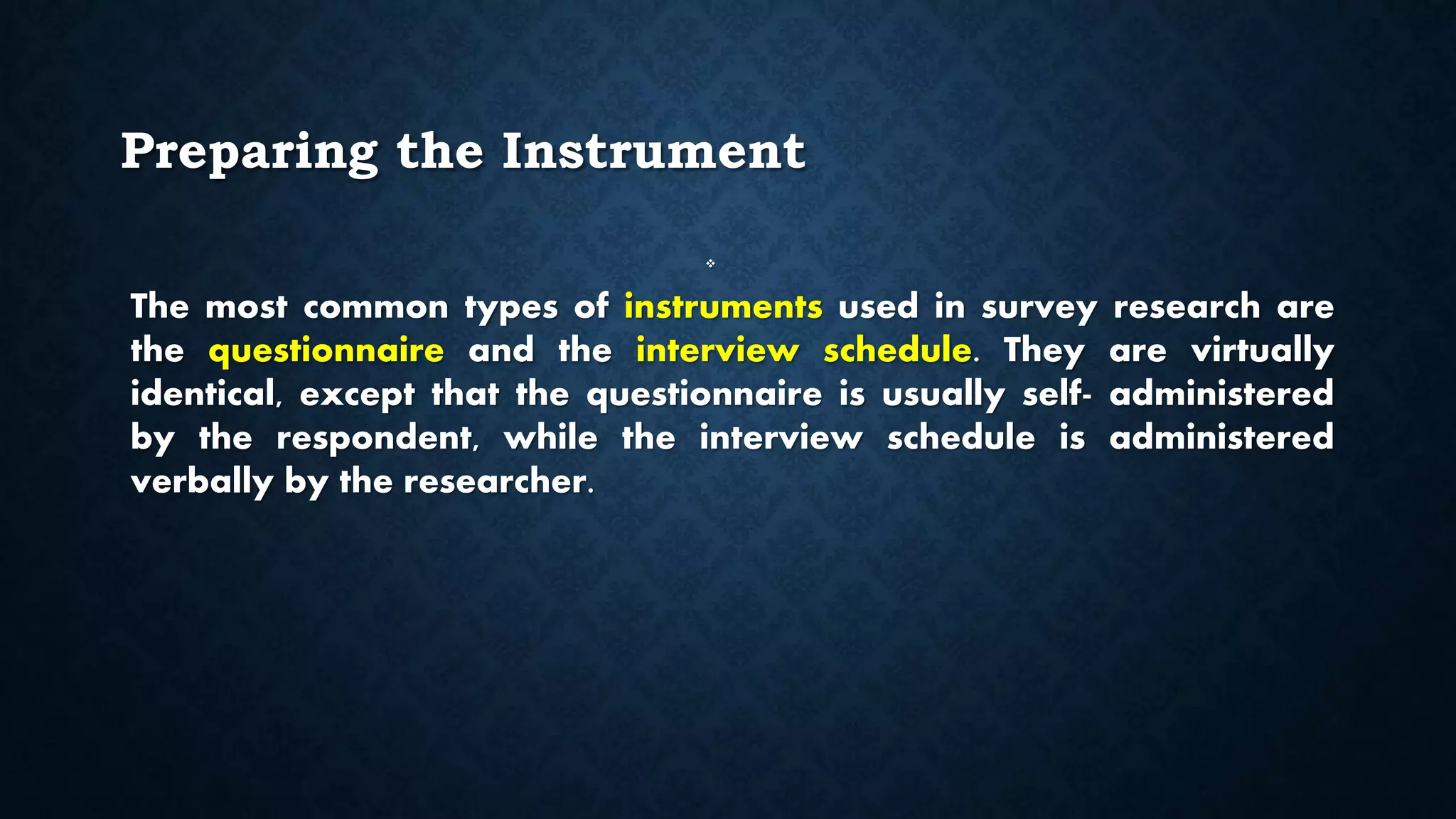 Preparing the Instrument

The most common types of instruments used in survey research are
the questionnaire and the interview schedule. They are virtually
identical, except that the questionnaire is usually self- administered
by the respondent, while the interview schedule is administered
verbally by the researcher.
 