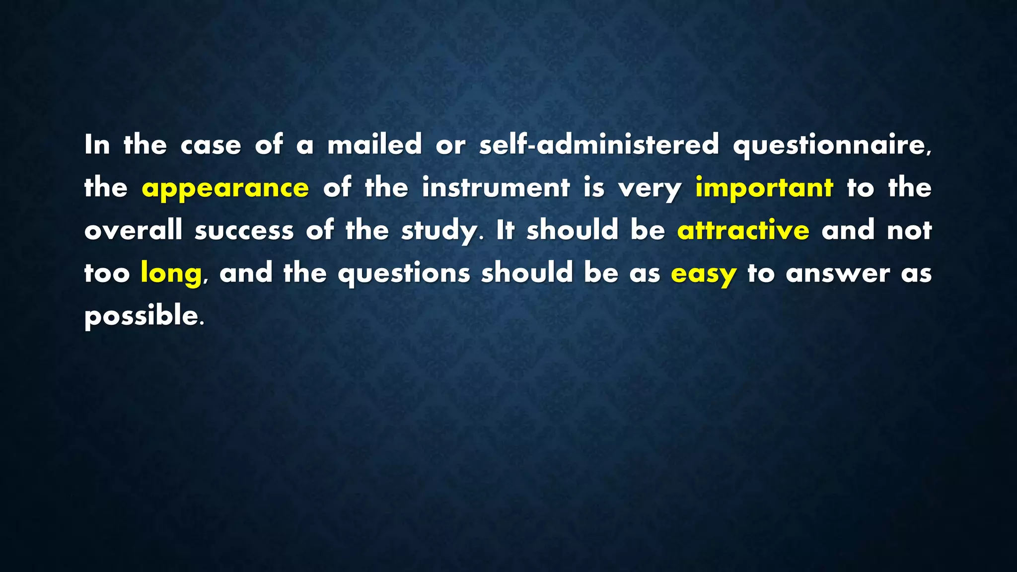 In the case of a mailed or self-administered questionnaire,
the appearance of the instrument is very important to the
overall success of the study. It should be attractive and not
too long, and the questions should be as easy to answer as
possible.
 