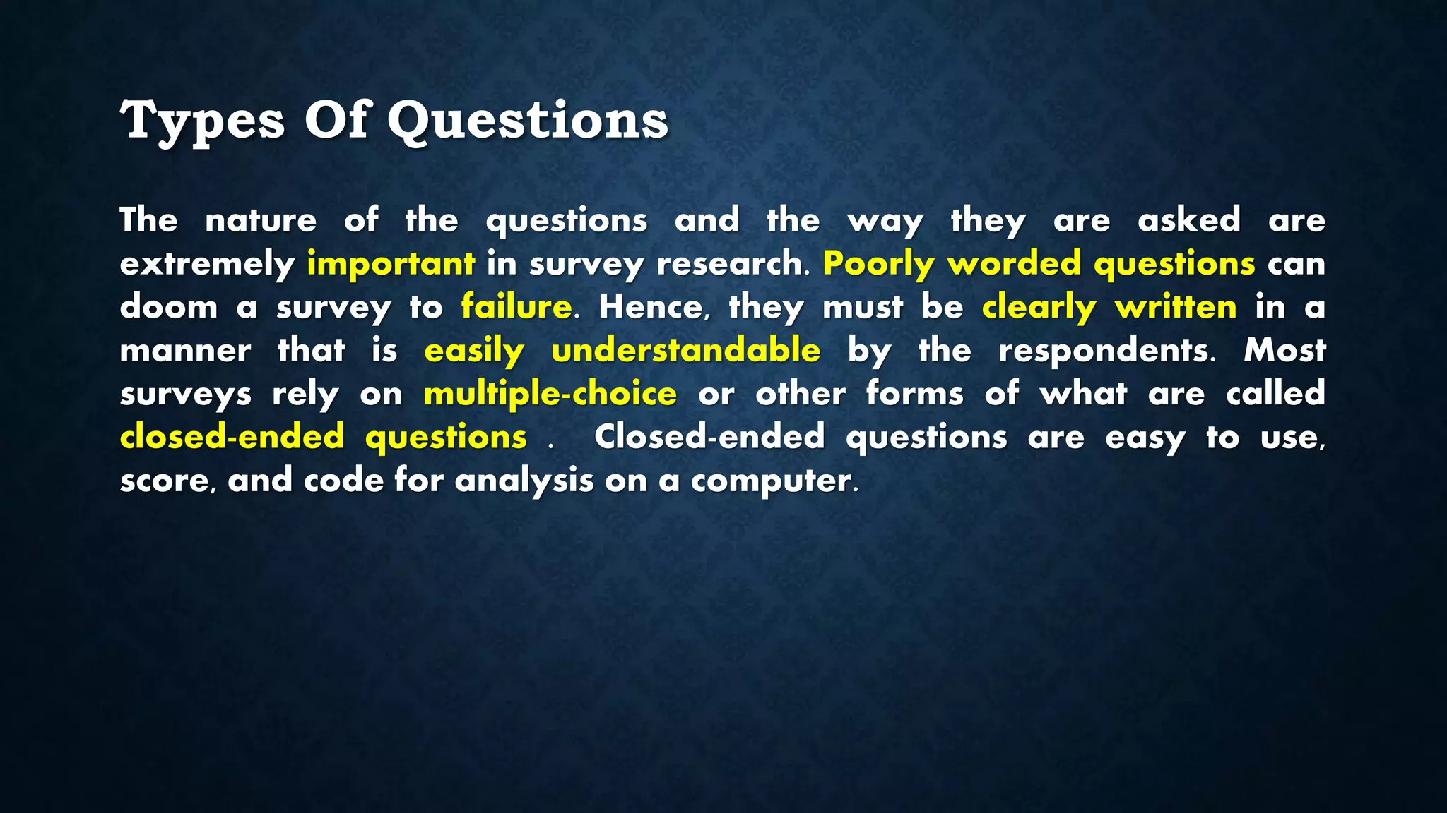 Types Of Questions
The nature of the questions and the way they are asked are
extremely important in survey research. Poorly worded questions can
doom a survey to failure. Hence, they must be clearly written in a
manner that is easily understandable by the respondents. Most
surveys rely on multiple-choice or other forms of what are called
closed-ended questions . Closed-ended questions are easy to use,
score, and code for analysis on a computer.
 
