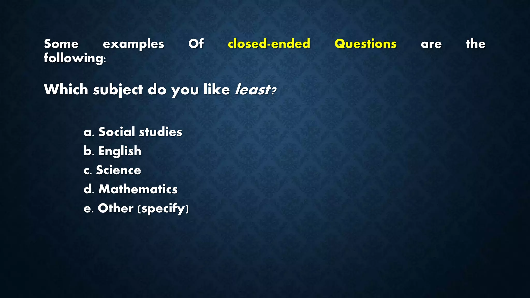 Some examples Of closed-ended Questions are the
following:
Which subject do you like least?
a. Social studies
b. English
c. Science
d. Mathematics
e. Other (specify)
 
