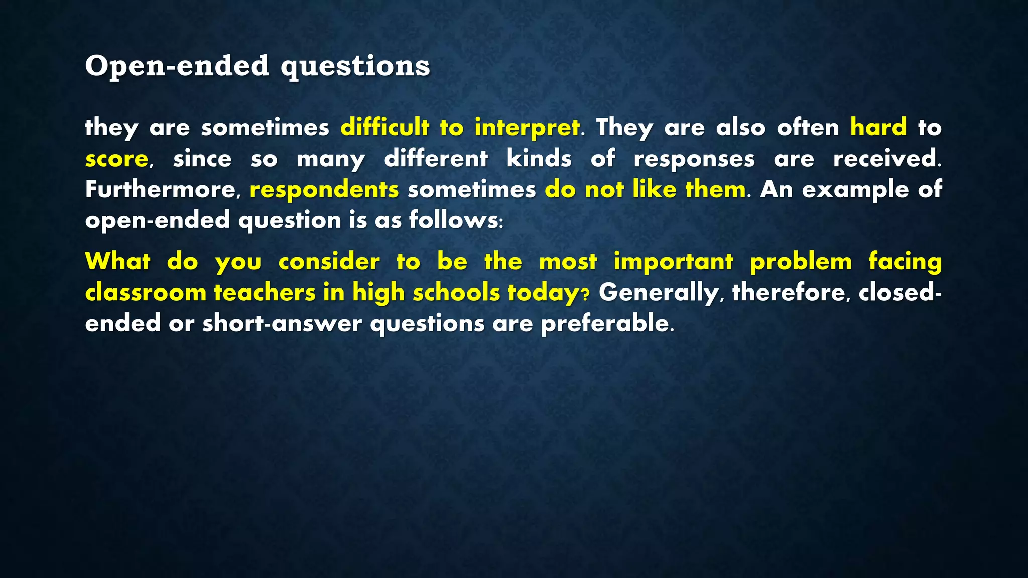 Open-ended questions
they are sometimes difficult to interpret. They are also often hard to
score, since so many different kinds of responses are received.
Furthermore, respondents sometimes do not like them. An example of
open-ended question is as follows:
What do you consider to be the most important problem facing
classroom teachers in high schools today? Generally, therefore, closed-
ended or short-answer questions are preferable.
 