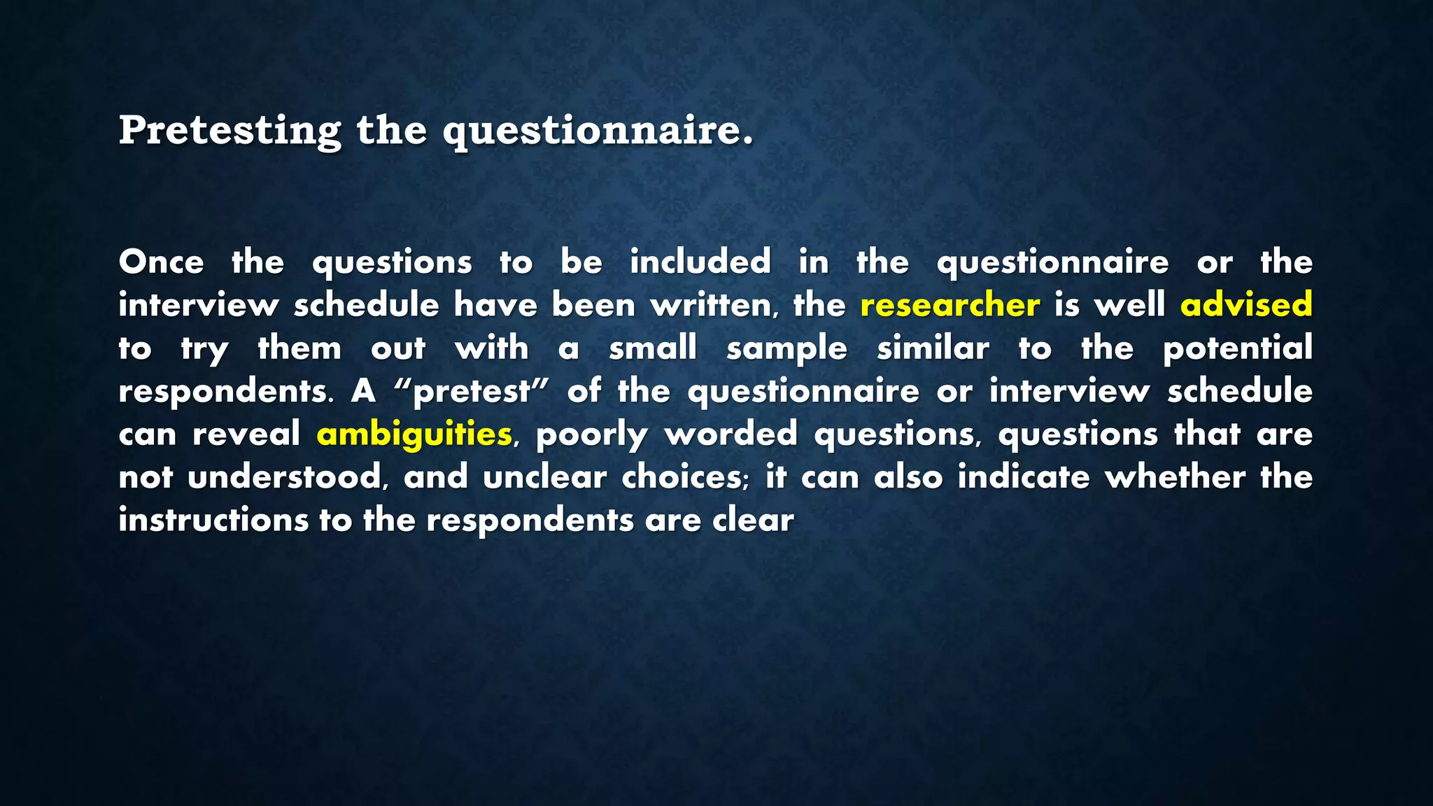 Pretesting the questionnaire.
Once the questions to be included in the questionnaire or the
interview schedule have been written, the researcher is well advised
to try them out with a small sample similar to the potential
respondents. A “pretest” of the questionnaire or interview schedule
can reveal ambiguities, poorly worded questions, questions that are
not understood, and unclear choices; it can also indicate whether the
instructions to the respondents are clear
 