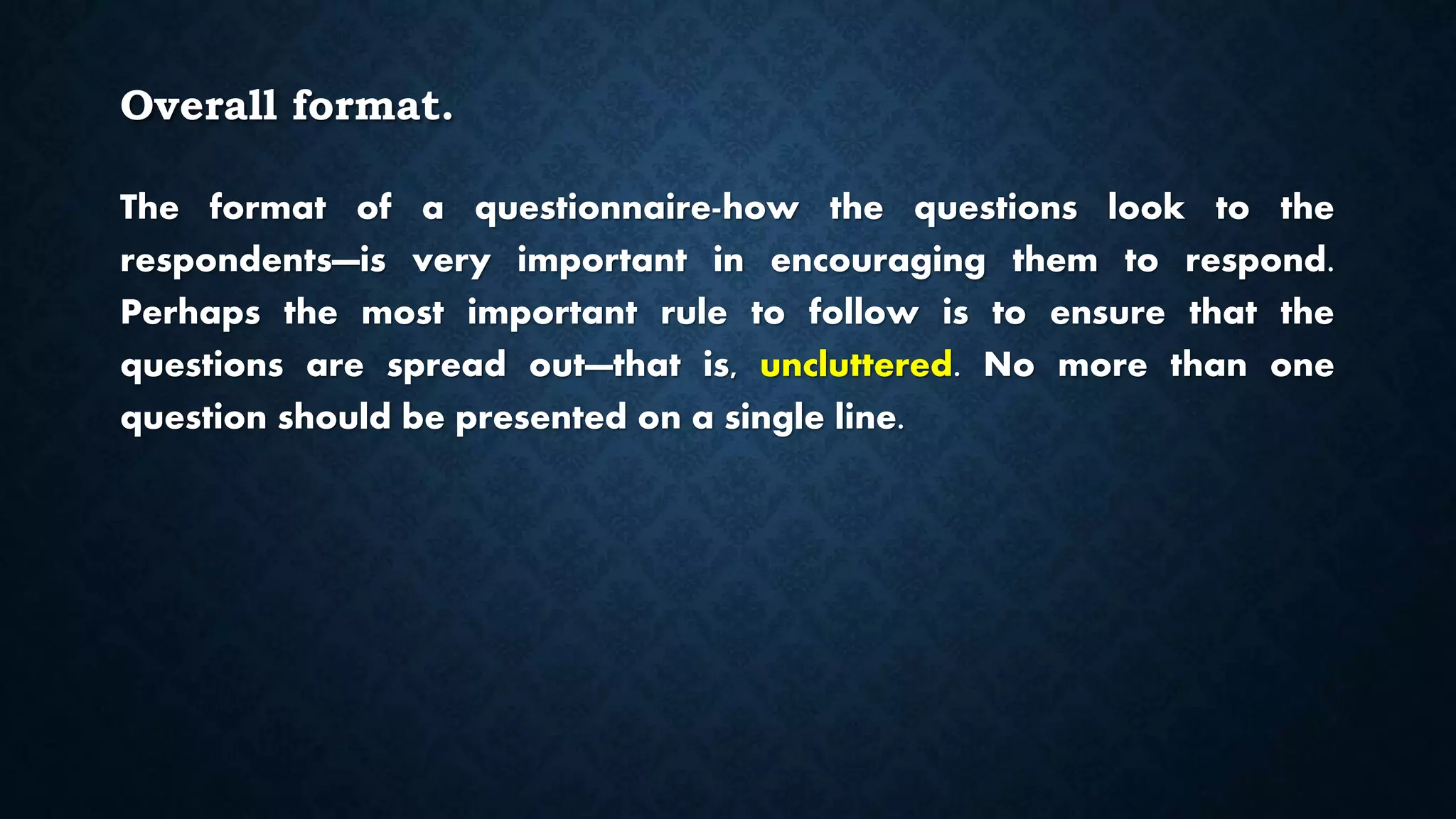 Overall format.
The format of a questionnaire-how the questions look to the
respondents—is very important in encouraging them to respond.
Perhaps the most important rule to follow is to ensure that the
questions are spread out—that is, uncluttered. No more than one
question should be presented on a single line.
 