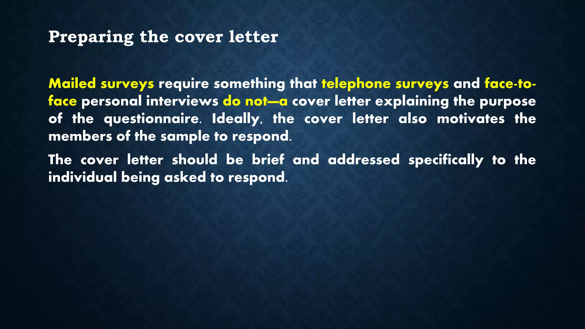 Preparing the cover letter
Mailed surveys require something that telephone surveys and face-to-
face personal interviews do not—a cover letter explaining the purpose
of the questionnaire. Ideally, the cover letter also motivates the
members of the sample to respond.
The cover letter should be brief and addressed specifically to the
individual being asked to respond.
 