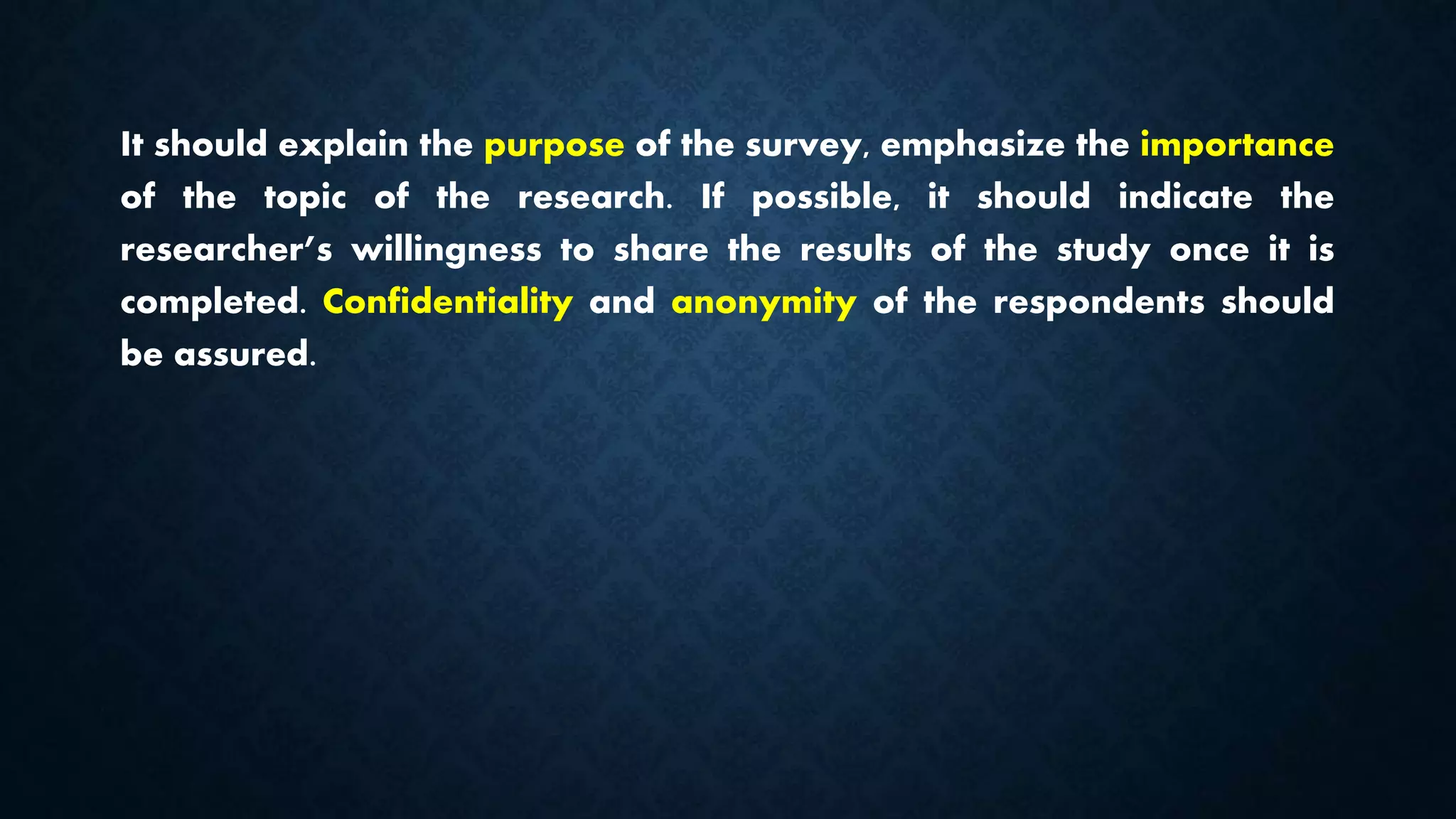 It should explain the purpose of the survey, emphasize the importance
of the topic of the research. If possible, it should indicate the
researcher’s willingness to share the results of the study once it is
completed. Confidentiality and anonymity of the respondents should
be assured.
 