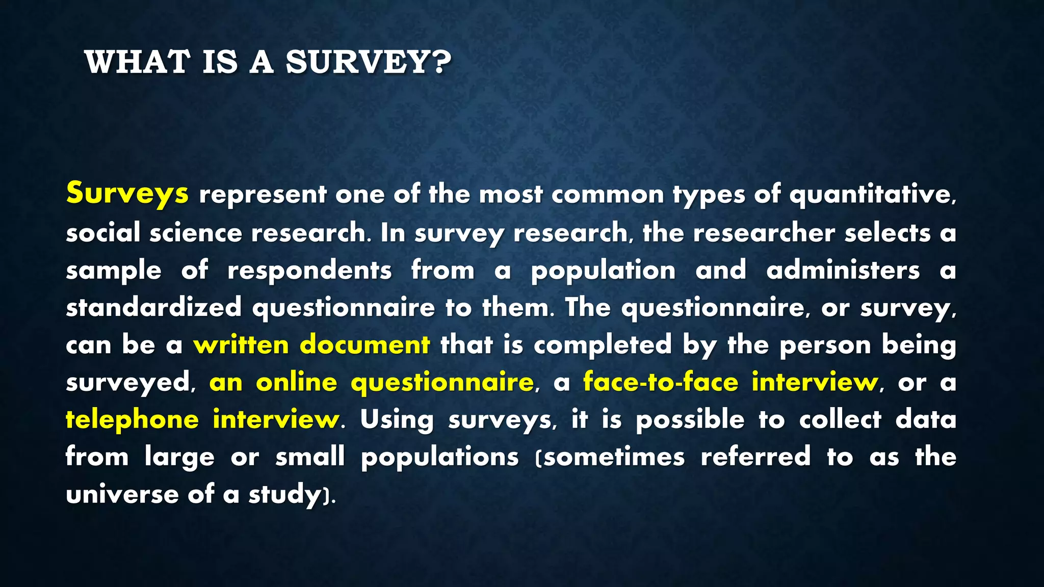 WHAT IS A SURVEY?
Surveys represent one of the most common types of quantitative,
social science research. In survey research, the researcher selects a
sample of respondents from a population and administers a
standardized questionnaire to them. The questionnaire, or survey,
can be a written document that is completed by the person being
surveyed, an online questionnaire, a face-to-face interview, or a
telephone interview. Using surveys, it is possible to collect data
from large or small populations (sometimes referred to as the
universe of a study).
 