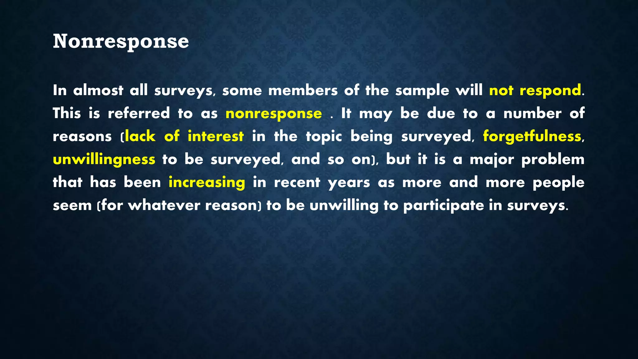 Nonresponse
In almost all surveys, some members of the sample will not respond.
This is referred to as nonresponse . It may be due to a number of
reasons (lack of interest in the topic being surveyed, forgetfulness,
unwillingness to be surveyed, and so on), but it is a major problem
that has been increasing in recent years as more and more people
seem (for whatever reason) to be unwilling to participate in surveys.
 