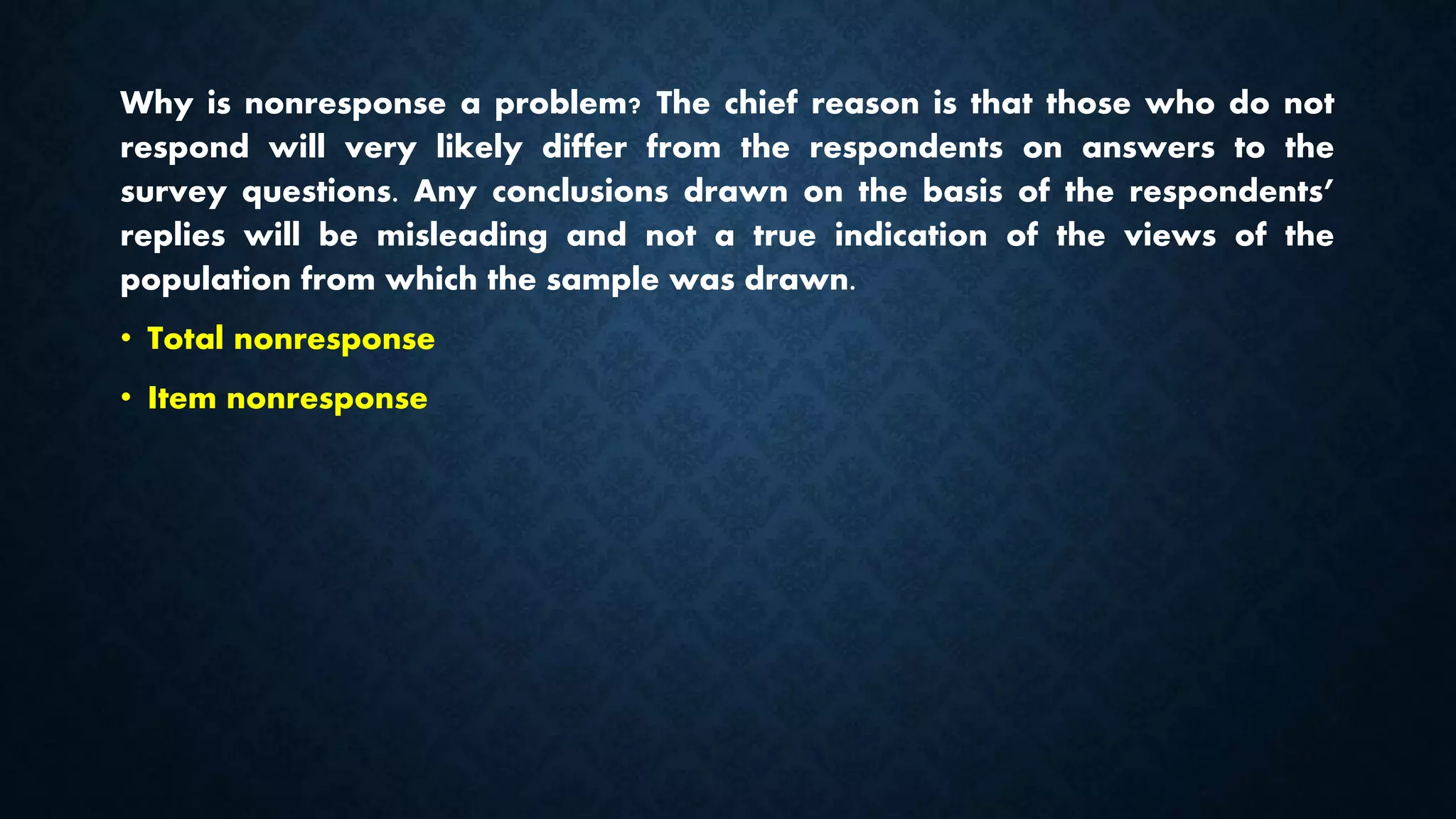 Why is nonresponse a problem? The chief reason is that those who do not
respond will very likely differ from the respondents on answers to the
survey questions. Any conclusions drawn on the basis of the respondents’
replies will be misleading and not a true indication of the views of the
population from which the sample was drawn.
• Total nonresponse
• Item nonresponse
 