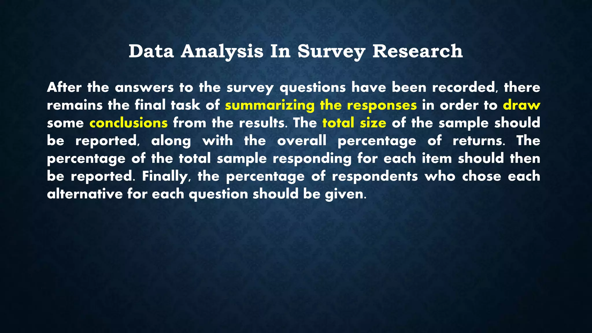 Data Analysis In Survey Research
After the answers to the survey questions have been recorded, there
remains the final task of summarizing the responses in order to draw
some conclusions from the results. The total size of the sample should
be reported, along with the overall percentage of returns. The
percentage of the total sample responding for each item should then
be reported. Finally, the percentage of respondents who chose each
alternative for each question should be given.
 