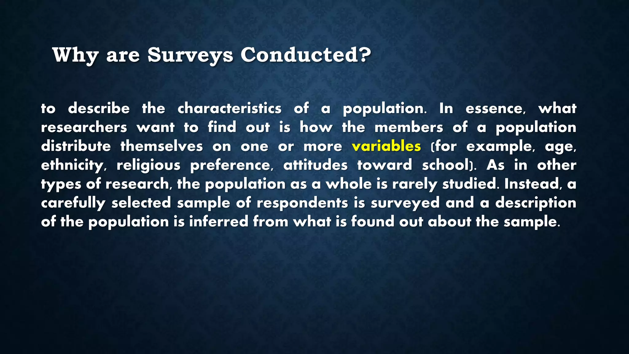 Why are Surveys Conducted?
to describe the characteristics of a population. In essence, what
researchers want to find out is how the members of a population
distribute themselves on one or more variables (for example, age,
ethnicity, religious preference, attitudes toward school). As in other
types of research, the population as a whole is rarely studied. Instead, a
carefully selected sample of respondents is surveyed and a description
of the population is inferred from what is found out about the sample.
 