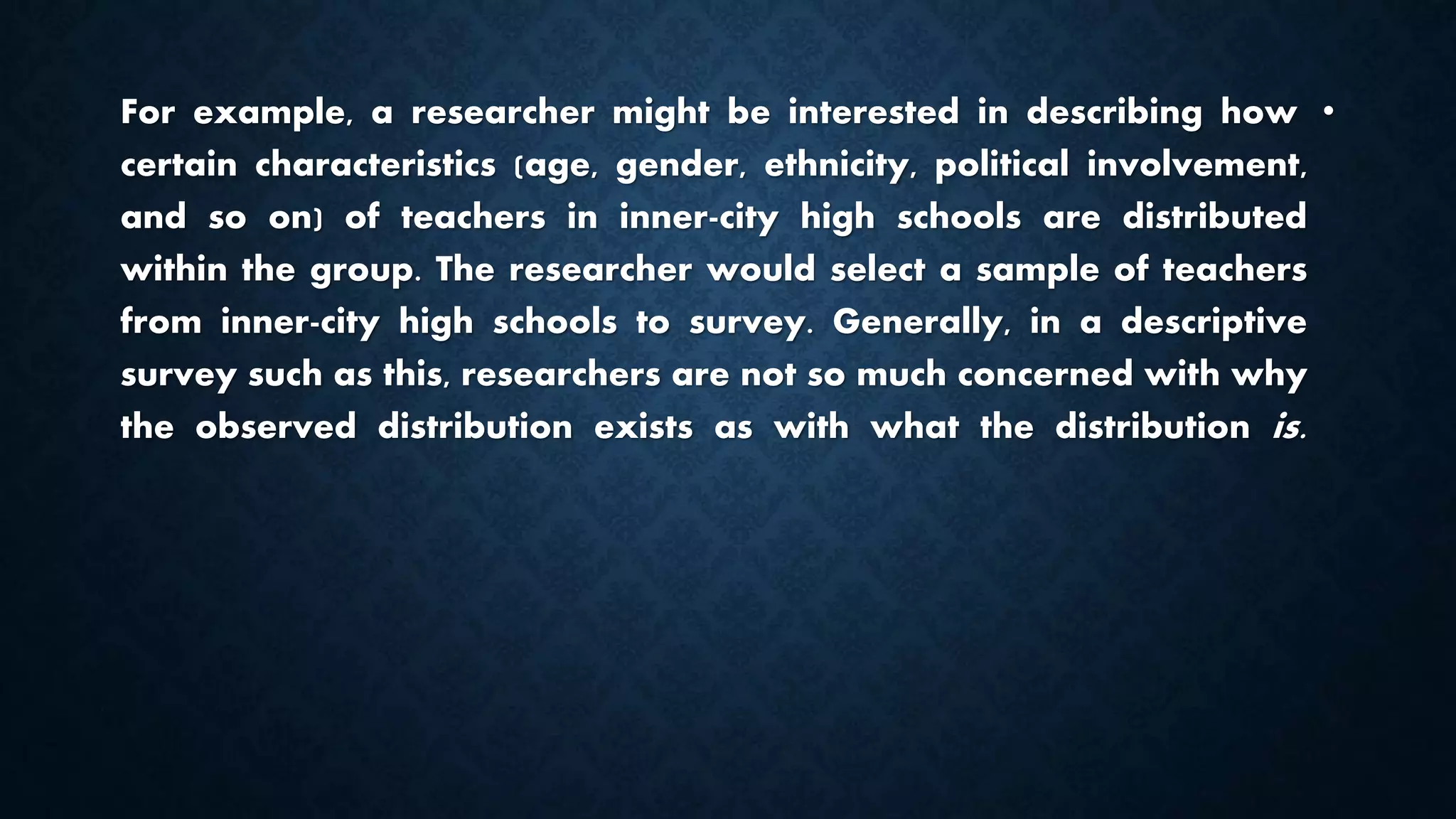 •For example, a researcher might be interested in describing how
certain characteristics (age, gender, ethnicity, political involvement,
and so on) of teachers in inner-city high schools are distributed
within the group. The researcher would select a sample of teachers
from inner-city high schools to survey. Generally, in a descriptive
survey such as this, researchers are not so much concerned with why
the observed distribution exists as with what the distribution is.
 