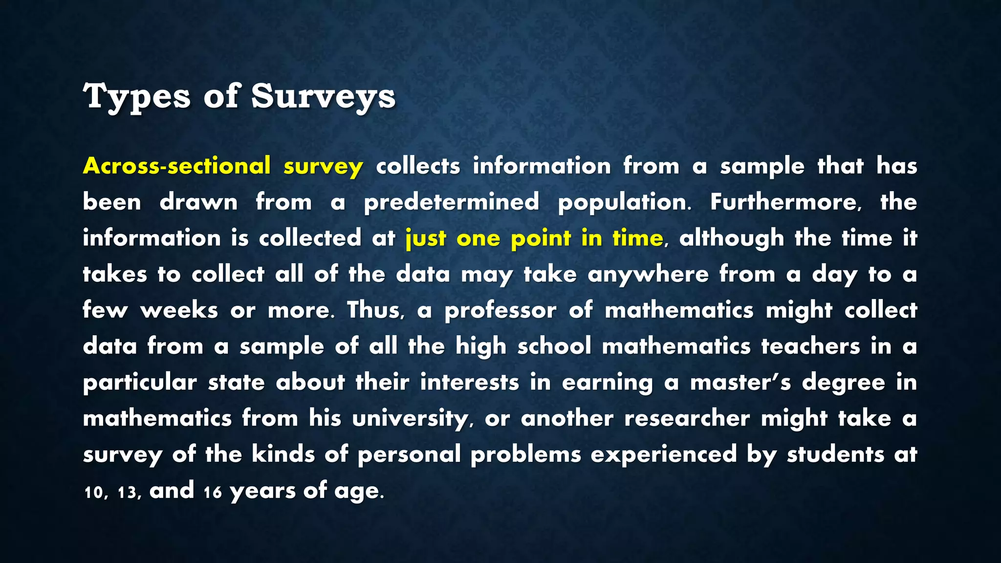 Types of Surveys
Across-sectional survey collects information from a sample that has
been drawn from a predetermined population. Furthermore, the
information is collected at just one point in time, although the time it
takes to collect all of the data may take anywhere from a day to a
few weeks or more. Thus, a professor of mathematics might collect
data from a sample of all the high school mathematics teachers in a
particular state about their interests in earning a master’s degree in
mathematics from his university, or another researcher might take a
survey of the kinds of personal problems experienced by students at
10, 13, and 16 years of age.
 