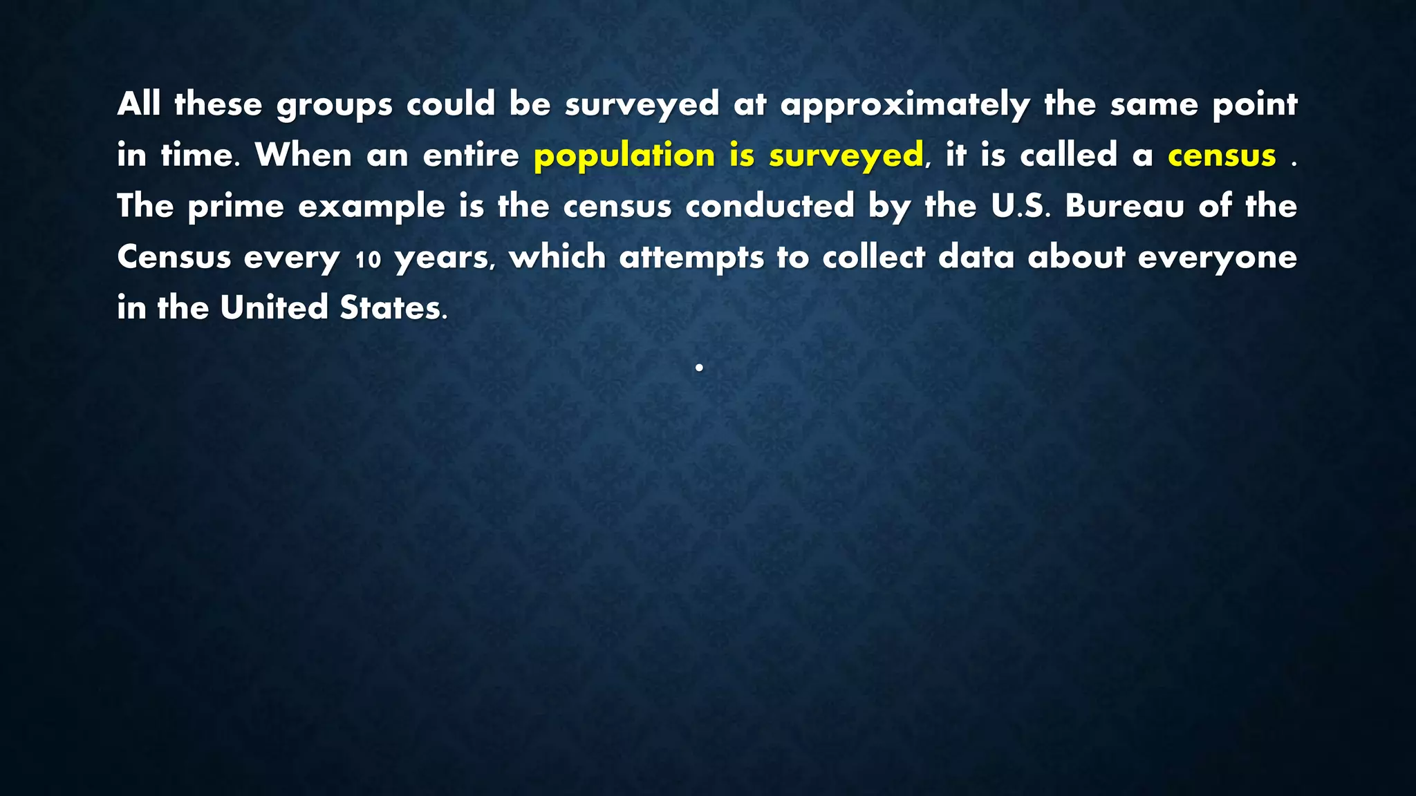 All these groups could be surveyed at approximately the same point
in time. When an entire population is surveyed, it is called a census .
The prime example is the census conducted by the U.S. Bureau of the
Census every 10 years, which attempts to collect data about everyone
in the United States.
•
 