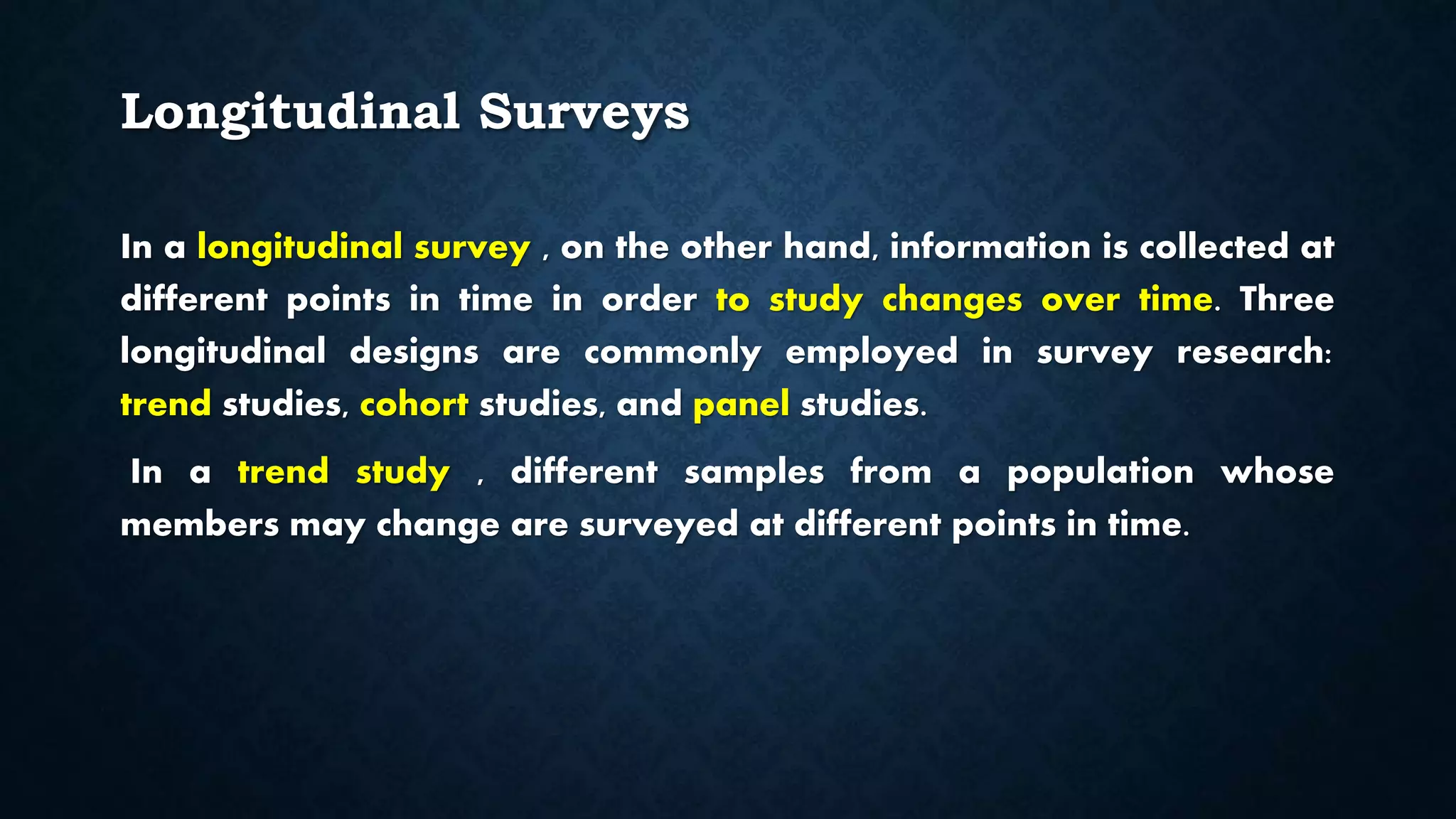 Longitudinal Surveys
In a longitudinal survey , on the other hand, information is collected at
different points in time in order to study changes over time. Three
longitudinal designs are commonly employed in survey research:
trend studies, cohort studies, and panel studies.
In a trend study , different samples from a population whose
members may change are surveyed at different points in time.
 