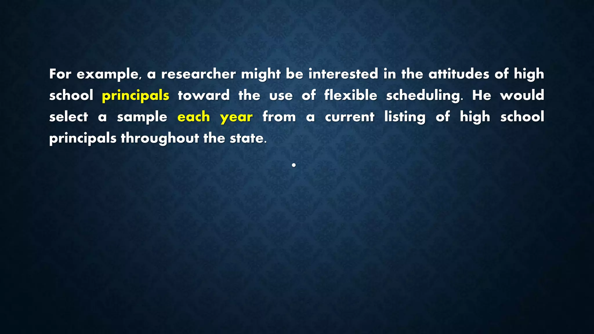 For example, a researcher might be interested in the attitudes of high
school principals toward the use of flexible scheduling. He would
select a sample each year from a current listing of high school
principals throughout the state.
•
 