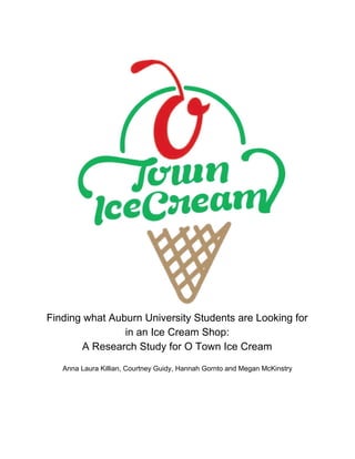 Finding​ ​what​ ​Auburn​ ​University​ ​Students​ ​are​ ​Looking​ ​for
in​ ​an​ ​Ice​ ​Cream​ ​Shop:
A​ ​Research​ ​Study​ ​for​ ​O​ ​Town​ ​Ice​ ​Cream
Anna​ ​Laura​ ​Killian,​ ​Courtney​ ​Guidy,​ ​Hannah​ ​Gornto​ ​and​ ​Megan​ ​McKinstry
 