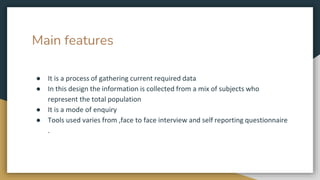 Main features
● It is a process of gathering current required data
● In this design the information is collected from a mix of subjects who
represent the total population
● It is a mode of enquiry
● Tools used varies from ,face to face interview and self reporting questionnaire
.
 