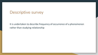 Descriptive survey
It is undertaken to describe frequency of occurrence of a phenomenon
rather than studying relationship
 