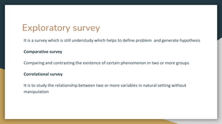Exploratory survey
It is a survey which is still understudy which helps to define problem and generate hypothesis
Comparative survey
Comparing and contrasting the existence of certain phenomenon in two or more groups
Correlational survey
It is to study the relationship between two or more variables in natural setting without
manipulation
 