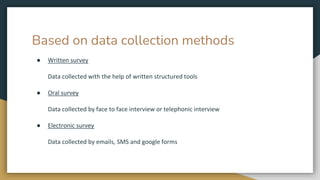 Based on data collection methods
● Written survey
Data collected with the help of written structured tools
● Oral survey
Data collected by face to face interview or telephonic interview
● Electronic survey
Data collected by emails, SMS and google forms
 