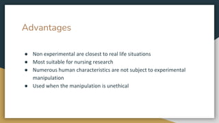 Advantages
● Non experimental are closest to real life situations
● Most suitable for nursing research
● Numerous human characteristics are not subject to experimental
manipulation
● Used when the manipulation is unethical
 