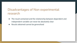 Disadvantages of Non experimental
research
● The result contained and the relationship between dependent and
independent variable can never be absolutely clear
● Results obtained cannot be generalized
 