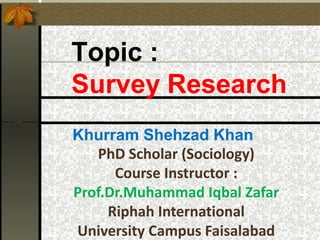 Topic :
Survey Research
Khurram Shehzad Khan
PhD Scholar (Sociology)
Course Instructor :
Prof.Dr.Muhammad Iqbal Zafar
Riphah International
University Campus Faisalabad
 
