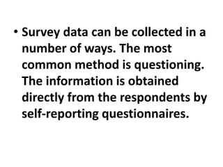 • Survey data can be collected in a
number of ways. The most
common method is questioning.
The information is obtained
directly from the respondents by
self-reporting questionnaires.
 