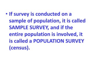 • If survey is conducted on a
sample of population, it is called
SAMPLE SURVEY, and if the
entire population is involved, it
is called a POPULATION SURVEY
(census).
 