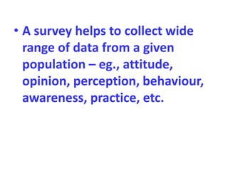 • A survey helps to collect wide
range of data from a given
population – eg., attitude,
opinion, perception, behaviour,
awareness, practice, etc.
 