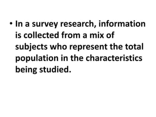 • In a survey research, information
is collected from a mix of
subjects who represent the total
population in the characteristics
being studied.
 