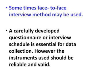 • Some times face- to-face
interview method may be used.
• A carefully developed
questionnaire or interview
schedule is essential for data
collection. However the
instruments used should be
reliable and valid.
 