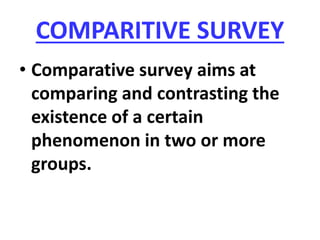 COMPARITIVE SURVEY
• Comparative survey aims at
comparing and contrasting the
existence of a certain
phenomenon in two or more
groups.
 