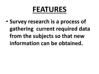 FEATURES
• Survey research is a process of
gathering current required data
from the subjects so that new
information can be obtained.
 