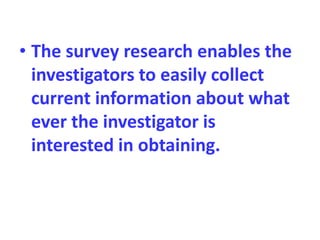 • The survey research enables the
investigators to easily collect
current information about what
ever the investigator is
interested in obtaining.
 