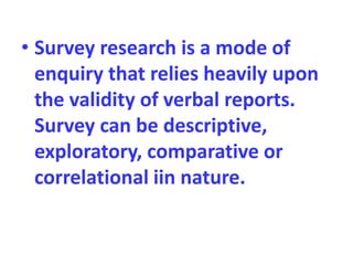 • Survey research is a mode of
enquiry that relies heavily upon
the validity of verbal reports.
Survey can be descriptive,
exploratory, comparative or
correlational iin nature.
 