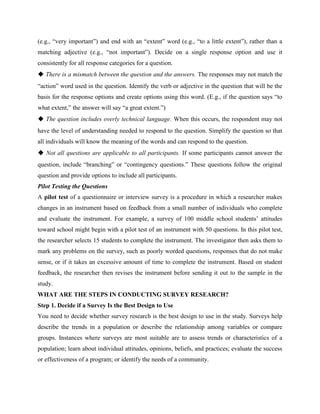 (e.g., “very important”) and end with an “extent” word (e.g., “to a little extent”), rather than a
matching adjective (e.g., “not important”). Decide on a single response option and use it
consistently for all response categories for a question.
◆ There is a mismatch between the question and the answers. The responses may not match the
“action” word used in the question. Identify the verb or adjective in the question that will be the
basis for the response options and create options using this word. (E.g., if the question says “to
what extent,” the answer will say “a great extent.”)
◆ The question includes overly technical language. When this occurs, the respondent may not
have the level of understanding needed to respond to the question. Simplify the question so that
all individuals will know the meaning of the words and can respond to the question.
◆ Not all questions are applicable to all participants. If some participants cannot answer the
question, include “branching” or “contingency questions.” These questions follow the original
question and provide options to include all participants.
Pilot Testing the Questions
A pilot test of a questionnaire or interview survey is a procedure in which a researcher makes
changes in an instrument based on feedback from a small number of individuals who complete
and evaluate the instrument. For example, a survey of 100 middle school students’ attitudes
toward school might begin with a pilot test of an instrument with 50 questions. In this pilot test,
the researcher selects 15 students to complete the instrument. The investigator then asks them to
mark any problems on the survey, such as poorly worded questions, responses that do not make
sense, or if it takes an excessive amount of time to complete the instrument. Based on student
feedback, the researcher then revises the instrument before sending it out to the sample in the
study.
WHAT ARE THE STEPS IN CONDUCTING SURVEY RESEARCH?
Step 1. Decide if a Survey Is the Best Design to Use
You need to decide whether survey research is the best design to use in the study. Surveys help
describe the trends in a population or describe the relationship among variables or compare
groups. Instances where surveys are most suitable are to assess trends or characteristics of a
population; learn about individual attitudes, opinions, beliefs, and practices; evaluate the success
or effectiveness of a program; or identify the needs of a community.
 